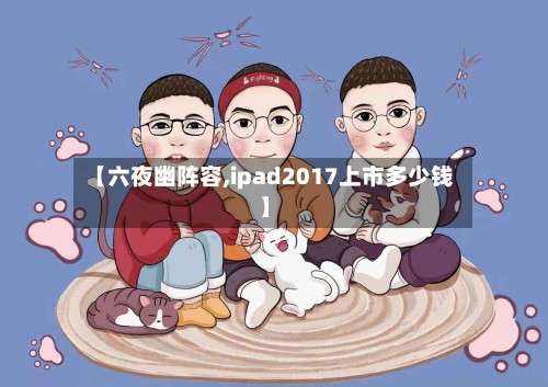 【六夜幽阵容,ipad2017上市多少钱】